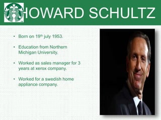 HOWARD SCHULTZ
• Born on 19th july 1953.
• Education from Northern
Michigan University.
• Worked as sales manager for 3
years at xerox company.
• Worked for a swedish home
appliance company.
 