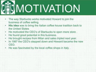 MOTIVATION
• The way Starbucks works motivated Howard to join the
business of coffee selling.
• His idea was to bring the Italian coffee house tradition back to
the United States
• He motivated the CEO’s of Starbucks to open more store .
• He found great potential in this business.
• He brought recipes from Milan and sales tripled next year.
• In 1987 the CEO’s stepped down and Howard became the new
CEO.
• He was fascinated by the local coffee shops in Italy .
 