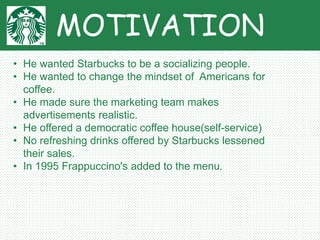 MOTIVATION
• He wanted Starbucks to be a socializing people.
• He wanted to change the mindset of Americans for
coffee.
• He made sure the marketing team makes
advertisements realistic.
• He offered a democratic coffee house(self-service)
• No refreshing drinks offered by Starbucks lessened
their sales.
• In 1995 Frappuccino's added to the menu.
 