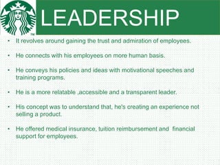 LEADERSHIP
• It revolves around gaining the trust and admiration of employees.
• He connects with his employees on more human basis.
• He conveys his policies and ideas with motivational speeches and
training programs.
• He is a more relatable ,accessible and a transparent leader.
• His concept was to understand that, he's creating an experience not
selling a product.
• He offered medical insurance, tuition reimbursement and financial
support for employees.
 