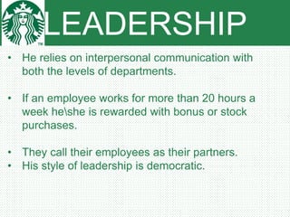 LEADERSHIP
• He relies on interpersonal communication with
both the levels of departments.
• If an employee works for more than 20 hours a
week heshe is rewarded with bonus or stock
purchases.
• They call their employees as their partners.
• His style of leadership is democratic.
 