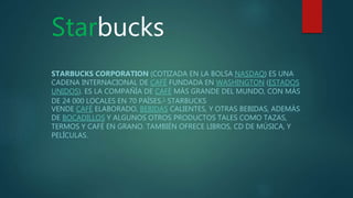 Starbucks
STARBUCKS CORPORATION (COTIZADA EN LA BOLSA NASDAQ) ES UNA
CADENA INTERNACIONAL DE CAFÉ FUNDADA EN WASHINGTON (ESTADOS
UNIDOS). ES LA COMPAÑÍA DE CAFÉ MÁS GRANDE DEL MUNDO, CON MÁS
DE 24 000 LOCALES EN 70 PAÍSES.1 STARBUCKS
VENDE CAFÉ ELABORADO, BEBIDAS CALIENTES, Y OTRAS BEBIDAS, ADEMÁS
DE BOCADILLOS Y ALGUNOS OTROS PRODUCTOS TALES COMO TAZAS,
TERMOS Y CAFÉ EN GRANO. TAMBIÉN OFRECE LIBROS, CD DE MÚSICA, Y
PELÍCULAS.
 