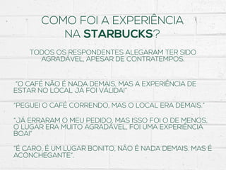 COMO FOI A EXPERIÊNCIA
NA STARBUCKS?
TODOS OS RESPONDENTES ALEGARAM TER SIDO
AGRADÁVEL, APESAR DE CONTRATEMPOS.
“O CAFÉ NÃO É NADA DEMAIS, MAS A EXPERIÊNCIA DE
ESTAR NO LOCAL JÁ FOI VÁLIDA!”
“PEGUEI O CAFÉ CORRENDO, MAS O LOCAL ERA DEMAIS.”
“JÁ ERRARAM O MEU PEDIDO, MAS ISSO FOI O DE MENOS,
O LUGAR ERA MUITO AGRADÁVEL, FOI UMA EXPERIÊNCIA
BOA!”
“É CARO, É UM LUGAR BONITO, NÃO É NADA DEMAIS. MAS É
ACONCHEGANTE”.
 