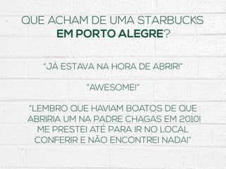 QUE ACHAM DE UMA STARBUCKS
EM PORTO ALEGRE?
“JÁ ESTAVA NA HORA DE ABRIR!”
“AWESOME!”
“LEMBRO QUE HAVIAM BOATOS DE QUE
ABRIRIA UM NA PADRE CHAGAS EM 2010!
ME PRESTEI ATÉ PARA IR NO LOCAL
CONFERIR E NÃO ENCONTREI NADA!”
 
