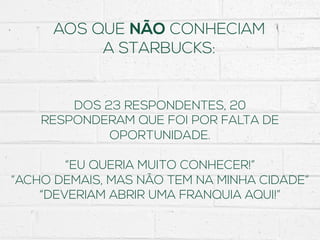 AOS QUE NÃO CONHECIAM
A STARBUCKS:
DOS 23 RESPONDENTES, 20
RESPONDERAM QUE FOI POR FALTA DE
OPORTUNIDADE.
“EU QUERIA MUITO CONHECER!”
“ACHO DEMAIS, MAS NÃO TEM NA MINHA CIDADE”
“DEVERIAM ABRIR UMA FRANQUIA AQUI!”
 