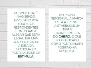 MESMO O CAFÉ
NÃO SENDO
APRECIADO POR
TODOS, OS
RESPONDENTES
CONTINUAM A
ALEGAR QUE SERIA
LEGAL TER UMA
STARBUCKS AQUI.
A IDEIA DA
FRANQUIA EM
PORTO ALEGRE OS
ESTIMULA.
NO PLANO
SENSORIAL, A MARCA
ESTÁ A FRENTE.
A STARBUCKS JÁ
TEM A
CARACTERÍSTICA
DO CHEIRO, O QUE
FOI COLOCADO
COMO PONTO MUITO
POSITIVO NA
PESQUISA.
 
