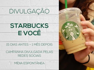 DIVULGAÇÃO
STARBUCKS
E VOCÊ
15 DIAS ANTES – 1 MÊS DEPOIS
CAMPANHA DIVULGADA PELAS
REDES SOCIAIS
MÍDIA ESPONTÂNEA
 