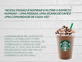 “NOSSA MISSÃO É INSPIRAR E NUTRIR O ESPÍRITO
HUMANO – UMA PESSOA, UMA XÍCARA DE CAFÉ E
UMA COMUNIDADE DE CADA VEZ.”
“COM MAIS DE 15 MIL LOJAS EM 50
PAÍSES, A STARBUCKS É A MAIS
IMPORTANTE EMPRESA MUNDIAL DE
TORREFAÇÃO E VENDA DE CAFÉ
ESPECIAL. E, COM CADA XÍCARA, NOS
ESFORÇAMOS PARA DAR VIDA AO
NOSSO LEGADO E A UMA
EXPERIÊNCIA EXCEPCIONAL.”
 