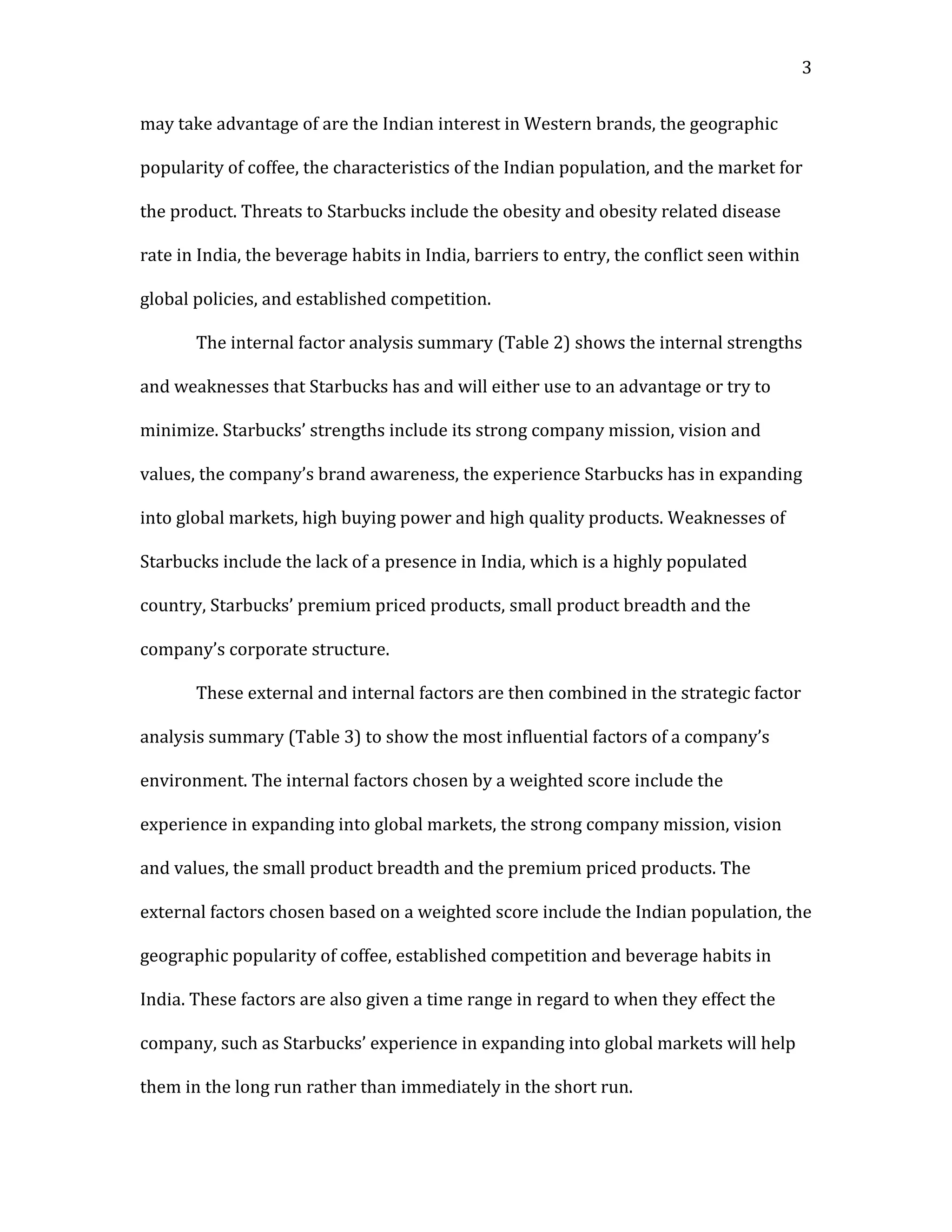 3


may take advantage of are the Indian interest in Western brands, the geographic

popularity of coffee, the characteristics of the Indian population, and the market for

the product. Threats to Starbucks include the obesity and obesity related disease

rate in India, the beverage habits in India, barriers to entry, the conflict seen within

global policies, and established competition.

       The internal factor analysis summary (Table 2) shows the internal strengths

and weaknesses that Starbucks has and will either use to an advantage or try to

minimize. Starbucks’ strengths include its strong company mission, vision and

values, the company’s brand awareness, the experience Starbucks has in expanding

into global markets, high buying power and high quality products. Weaknesses of

Starbucks include the lack of a presence in India, which is a highly populated

country, Starbucks’ premium priced products, small product breadth and the

company’s corporate structure.

       These external and internal factors are then combined in the strategic factor

analysis summary (Table 3) to show the most influential factors of a company’s

environment. The internal factors chosen by a weighted score include the

experience in expanding into global markets, the strong company mission, vision

and values, the small product breadth and the premium priced products. The

external factors chosen based on a weighted score include the Indian population, the

geographic popularity of coffee, established competition and beverage habits in

India. These factors are also given a time range in regard to when they effect the

company, such as Starbucks’ experience in expanding into global markets will help

them in the long run rather than immediately in the short run.
 