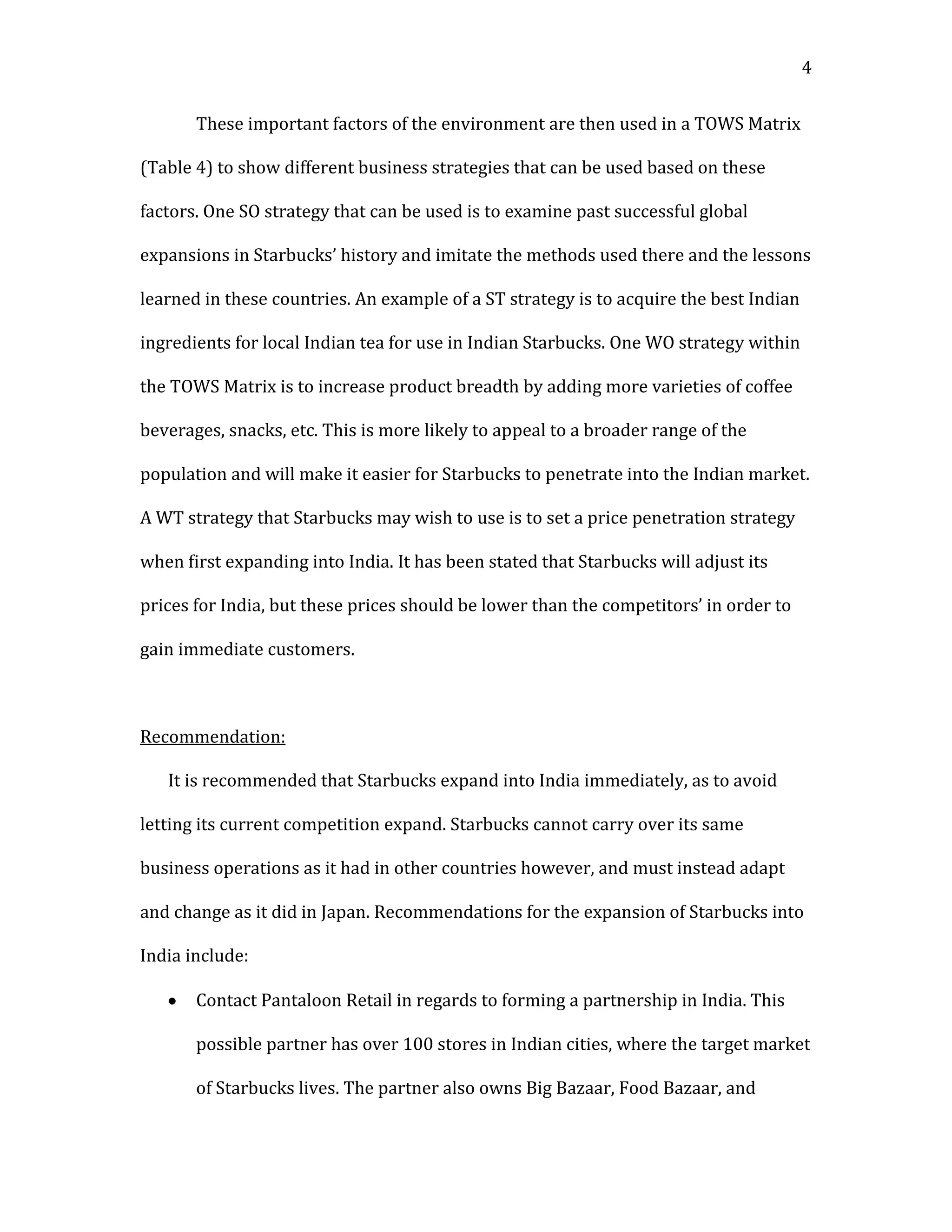 4


       These important factors of the environment are then used in a TOWS Matrix

(Table 4) to show different business strategies that can be used based on these

factors. One SO strategy that can be used is to examine past successful global

expansions in Starbucks’ history and imitate the methods used there and the lessons

learned in these countries. An example of a ST strategy is to acquire the best Indian

ingredients for local Indian tea for use in Indian Starbucks. One WO strategy within

the TOWS Matrix is to increase product breadth by adding more varieties of coffee

beverages, snacks, etc. This is more likely to appeal to a broader range of the

population and will make it easier for Starbucks to penetrate into the Indian market.

A WT strategy that Starbucks may wish to use is to set a price penetration strategy

when first expanding into India. It has been stated that Starbucks will adjust its

prices for India, but these prices should be lower than the competitors’ in order to

gain immediate customers.



Recommendation:

   It is recommended that Starbucks expand into India immediately, as to avoid

letting its current competition expand. Starbucks cannot carry over its same

business operations as it had in other countries however, and must instead adapt

and change as it did in Japan. Recommendations for the expansion of Starbucks into

India include:

       Contact Pantaloon Retail in regards to forming a partnership in India. This

       possible partner has over 100 stores in Indian cities, where the target market

       of Starbucks lives. The partner also owns Big Bazaar, Food Bazaar, and
 