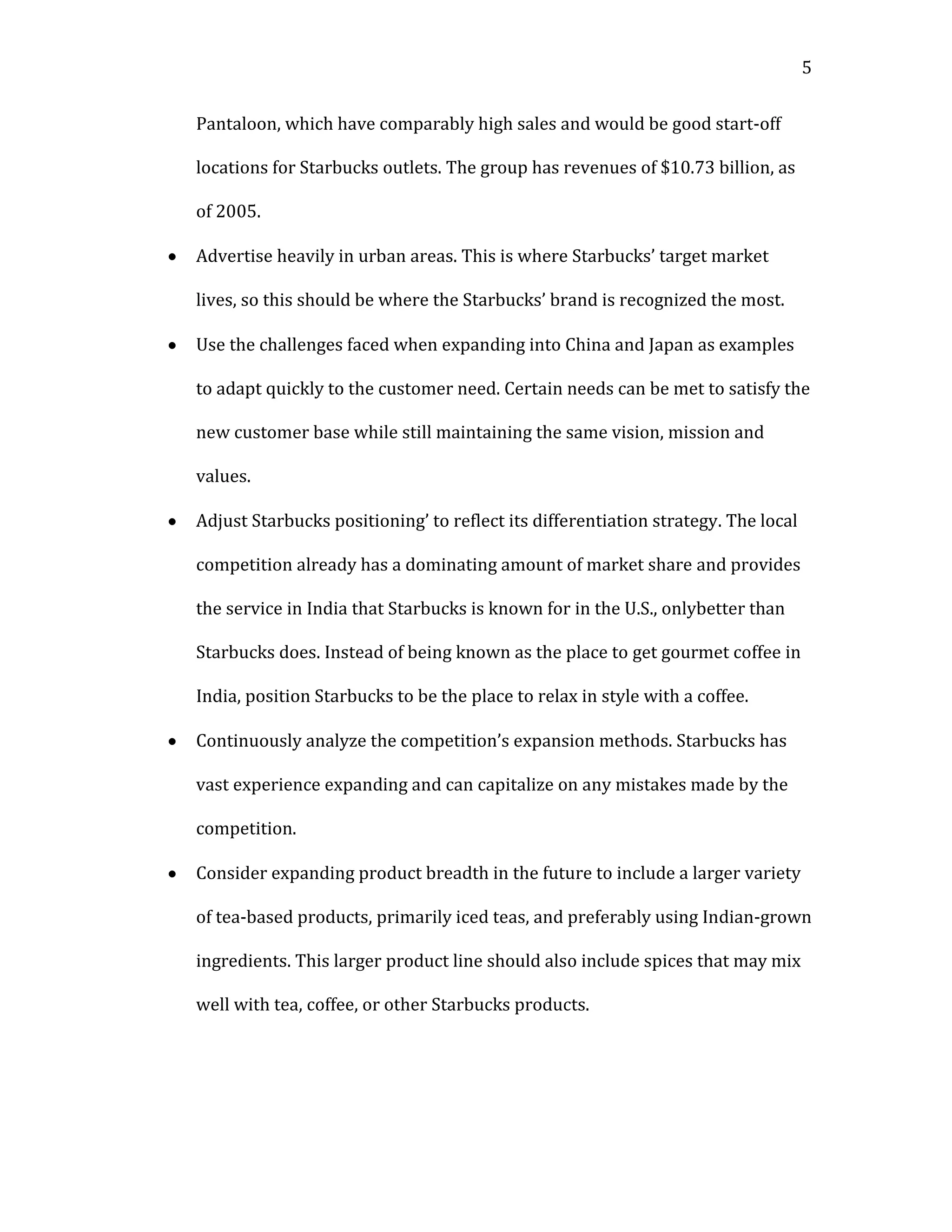 5


Pantaloon, which have comparably high sales and would be good start-off

locations for Starbucks outlets. The group has revenues of $10.73 billion, as

of 2005.

Advertise heavily in urban areas. This is where Starbucks’ target market

lives, so this should be where the Starbucks’ brand is recognized the most.

Use the challenges faced when expanding into China and Japan as examples

to adapt quickly to the customer need. Certain needs can be met to satisfy the

new customer base while still maintaining the same vision, mission and

values.

Adjust Starbucks positioning’ to reflect its differentiation strategy. The local

competition already has a dominating amount of market share and provides

the service in India that Starbucks is known for in the U.S., onlybetter than

Starbucks does. Instead of being known as the place to get gourmet coffee in

India, position Starbucks to be the place to relax in style with a coffee.

Continuously analyze the competition’s expansion methods. Starbucks has

vast experience expanding and can capitalize on any mistakes made by the

competition.

Consider expanding product breadth in the future to include a larger variety

of tea-based products, primarily iced teas, and preferably using Indian-grown

ingredients. This larger product line should also include spices that may mix

well with tea, coffee, or other Starbucks products.
 