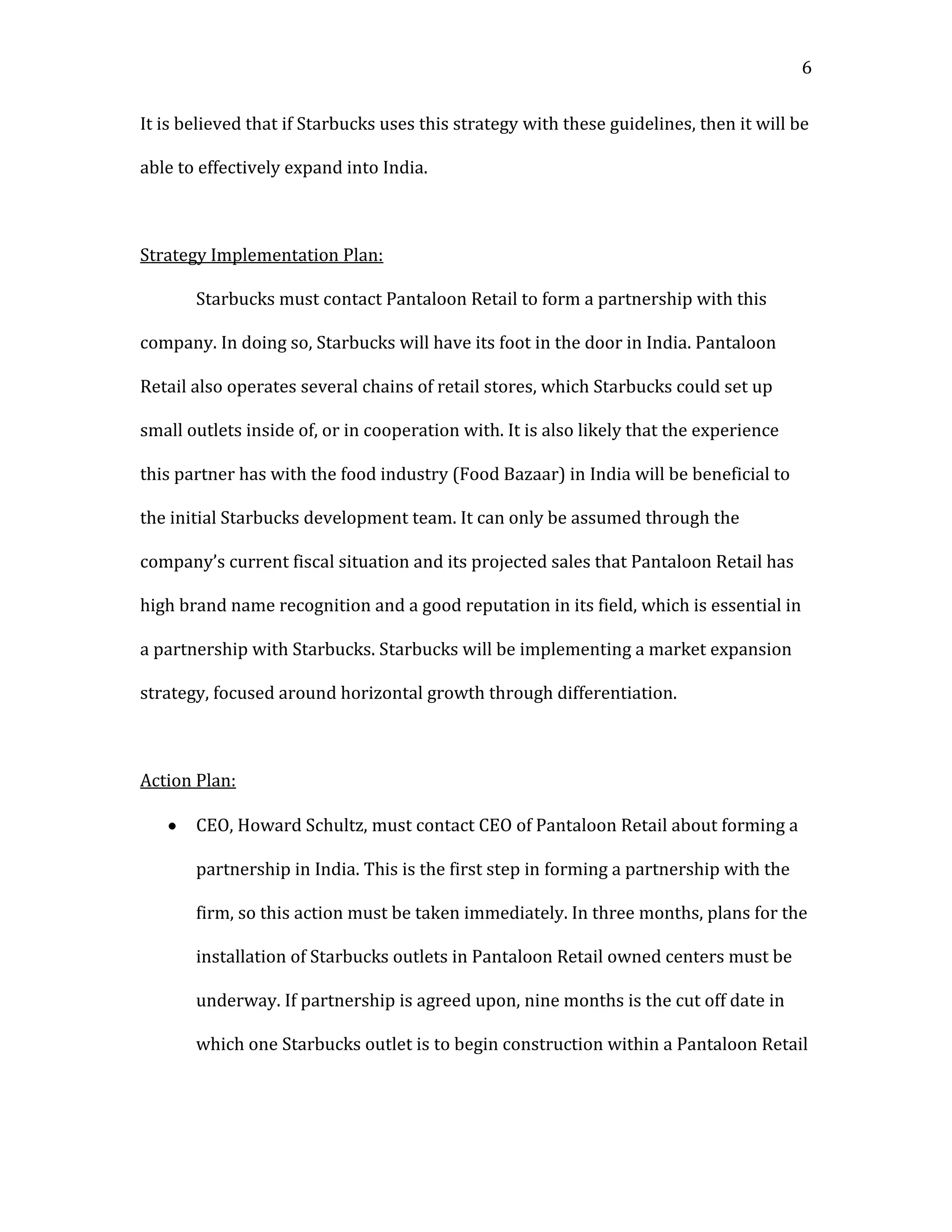 6


It is believed that if Starbucks uses this strategy with these guidelines, then it will be

able to effectively expand into India.



Strategy Implementation Plan:

       Starbucks must contact Pantaloon Retail to form a partnership with this

company. In doing so, Starbucks will have its foot in the door in India. Pantaloon

Retail also operates several chains of retail stores, which Starbucks could set up

small outlets inside of, or in cooperation with. It is also likely that the experience

this partner has with the food industry (Food Bazaar) in India will be beneficial to

the initial Starbucks development team. It can only be assumed through the

company’s current fiscal situation and its projected sales that Pantaloon Retail has

high brand name recognition and a good reputation in its field, which is essential in

a partnership with Starbucks. Starbucks will be implementing a market expansion

strategy, focused around horizontal growth through differentiation.



Action Plan:

       CEO, Howard Schultz, must contact CEO of Pantaloon Retail about forming a

       partnership in India. This is the first step in forming a partnership with the

       firm, so this action must be taken immediately. In three months, plans for the

       installation of Starbucks outlets in Pantaloon Retail owned centers must be

       underway. If partnership is agreed upon, nine months is the cut off date in

       which one Starbucks outlet is to begin construction within a Pantaloon Retail
 