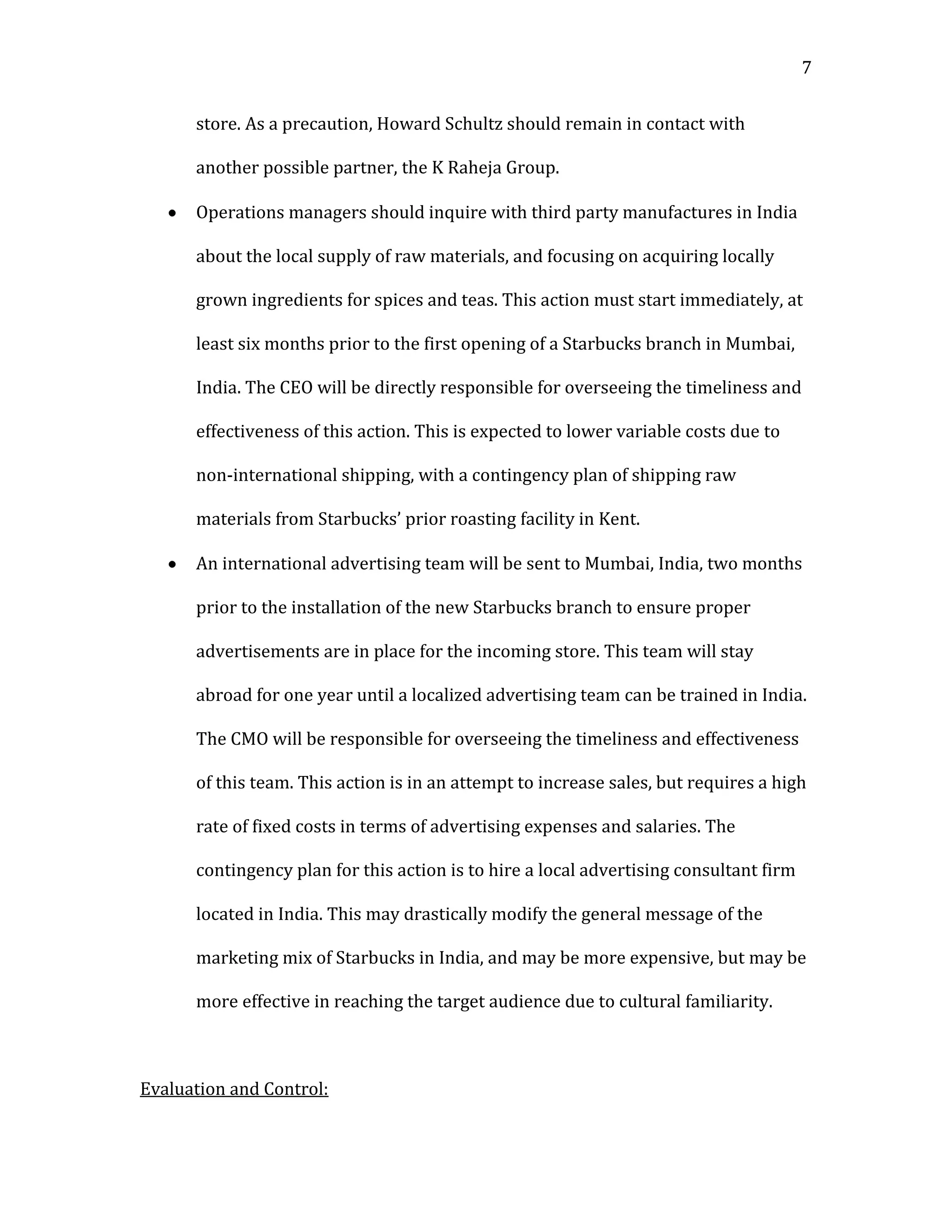 7


      store. As a precaution, Howard Schultz should remain in contact with

      another possible partner, the K Raheja Group.

      Operations managers should inquire with third party manufactures in India

      about the local supply of raw materials, and focusing on acquiring locally

      grown ingredients for spices and teas. This action must start immediately, at

      least six months prior to the first opening of a Starbucks branch in Mumbai,

      India. The CEO will be directly responsible for overseeing the timeliness and

      effectiveness of this action. This is expected to lower variable costs due to

      non-international shipping, with a contingency plan of shipping raw

      materials from Starbucks’ prior roasting facility in Kent.

      An international advertising team will be sent to Mumbai, India, two months

      prior to the installation of the new Starbucks branch to ensure proper

      advertisements are in place for the incoming store. This team will stay

      abroad for one year until a localized advertising team can be trained in India.

      The CMO will be responsible for overseeing the timeliness and effectiveness

      of this team. This action is in an attempt to increase sales, but requires a high

      rate of fixed costs in terms of advertising expenses and salaries. The

      contingency plan for this action is to hire a local advertising consultant firm

      located in India. This may drastically modify the general message of the

      marketing mix of Starbucks in India, and may be more expensive, but may be

      more effective in reaching the target audience due to cultural familiarity.



Evaluation and Control:
 