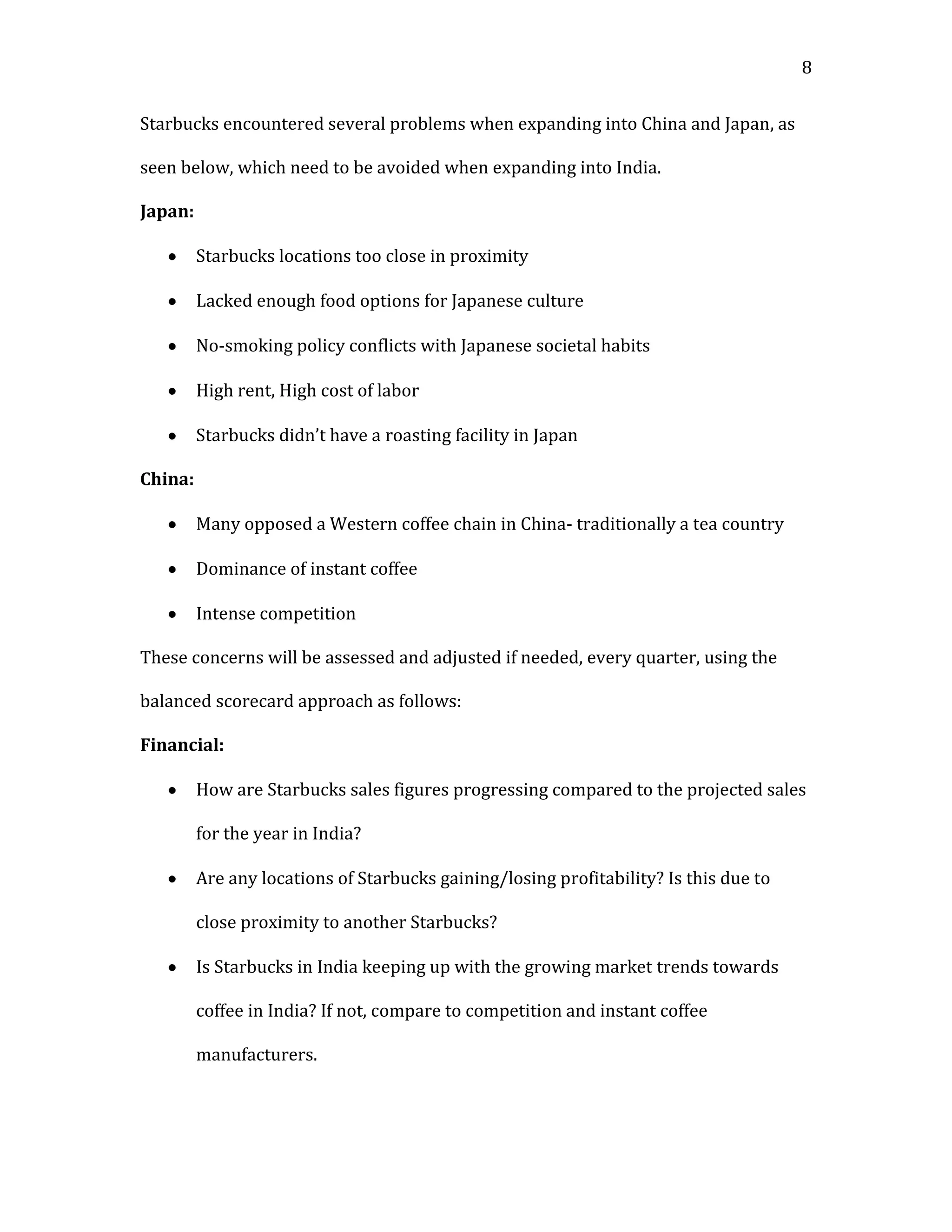 8


Starbucks encountered several problems when expanding into China and Japan, as

seen below, which need to be avoided when expanding into India.

Japan:

         Starbucks locations too close in proximity

         Lacked enough food options for Japanese culture

         No-smoking policy conflicts with Japanese societal habits

         High rent, High cost of labor

         Starbucks didn’t have a roasting facility in Japan

China:

         Many opposed a Western coffee chain in China- traditionally a tea country

         Dominance of instant coffee

         Intense competition

These concerns will be assessed and adjusted if needed, every quarter, using the

balanced scorecard approach as follows:

Financial:

         How are Starbucks sales figures progressing compared to the projected sales

         for the year in India?

         Are any locations of Starbucks gaining/losing profitability? Is this due to

         close proximity to another Starbucks?

         Is Starbucks in India keeping up with the growing market trends towards

         coffee in India? If not, compare to competition and instant coffee

         manufacturers.
 
