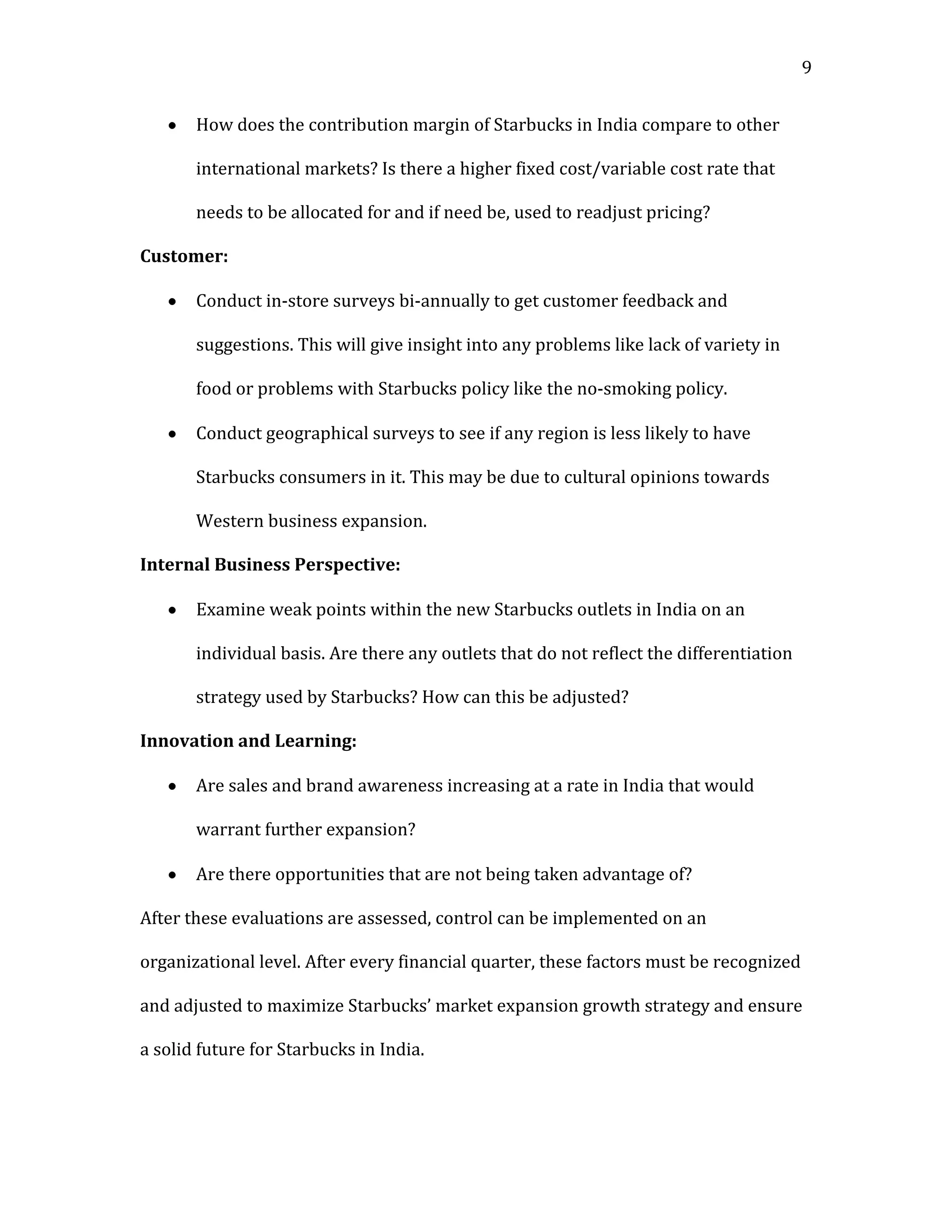 9


       How does the contribution margin of Starbucks in India compare to other

       international markets? Is there a higher fixed cost/variable cost rate that

       needs to be allocated for and if need be, used to readjust pricing?

Customer:

       Conduct in-store surveys bi-annually to get customer feedback and

       suggestions. This will give insight into any problems like lack of variety in

       food or problems with Starbucks policy like the no-smoking policy.

       Conduct geographical surveys to see if any region is less likely to have

       Starbucks consumers in it. This may be due to cultural opinions towards

       Western business expansion.

Internal Business Perspective:

       Examine weak points within the new Starbucks outlets in India on an

       individual basis. Are there any outlets that do not reflect the differentiation

       strategy used by Starbucks? How can this be adjusted?

Innovation and Learning:

       Are sales and brand awareness increasing at a rate in India that would

       warrant further expansion?

       Are there opportunities that are not being taken advantage of?

After these evaluations are assessed, control can be implemented on an

organizational level. After every financial quarter, these factors must be recognized

and adjusted to maximize Starbucks’ market expansion growth strategy and ensure

a solid future for Starbucks in India.
 