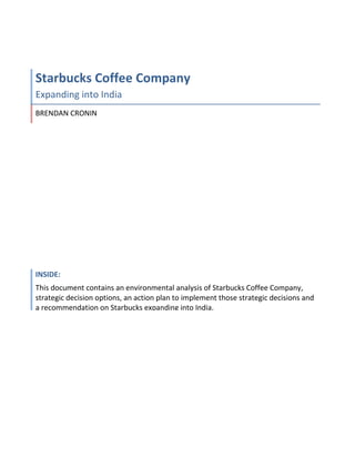 Starbucks Coffee Company
Expanding into India
BRENDAN CRONIN




INSIDE:
This document contains an environmental analysis of Starbucks Coffee Company,
strategic decision options, an action plan to implement those strategic decisions and
a recommendation on Starbucks expanding into India.
 