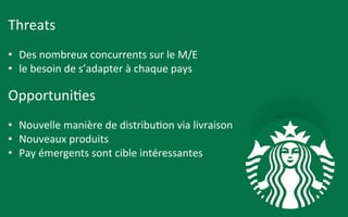 Threats	
  	
  
	
  
•  Des	
  nombreux	
  concurrents	
  sur	
  le	
  M/E	
  
•  le	
  besoin	
  de	
  s’adapter	
  à	
  chaque	
  pays	
  	
  
	
  
Opportuni9es	
  	
  
	
  
•  Nouvelle	
  manière	
  de	
  distribu9on	
  via	
  livraison	
  	
  
•  Nouveaux	
  produits	
  	
  
•  Pay	
  émergents	
  sont	
  cible	
  intéressantes	
  	
  
 
