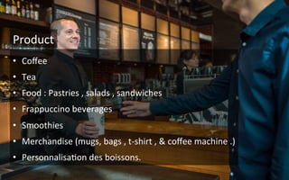 •  Coﬀee	
  
•  Tea	
  
•  Food	
  :	
  Pastries	
  ,	
  salads	
  ,	
  sandwiches	
  	
  
•  Frappuccino	
  beverages	
  
•  Smoothies	
  
•  Merchandise	
  (mugs,	
  bags	
  ,	
  t-­‐shirt	
  ,	
  &	
  coﬀee	
  machine	
  .)	
  
•  Personnalisa9on	
  des	
  boissons.	
  
Product	
  
 