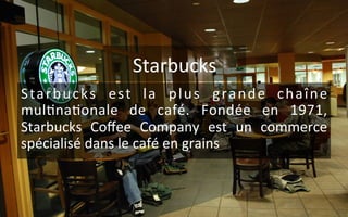 Starbucks	
  
Starbucks	
   est	
   la	
   plus	
   grande	
   chaîne	
  
mul9na9onale	
   de	
   café.	
   Fondée	
   en	
   1971,	
  
Starbucks	
   Coﬀee	
   Company	
   est	
   un	
   commerce	
  
spécialisé	
  dans	
  le	
  café	
  en	
  grains	
  
 