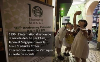 1996	
  :	
  L’interna9onalisa9on	
  de	
  
la	
  société	
  débute	
  par	
  l’Asie,	
  
Japon	
  et	
  Singapour,	
  avec	
  la	
  
ﬁliale	
  Starbucks	
  Coﬀee	
  
Interna9onal	
  avant	
  de	
  s’aZaquer	
  
au	
  reste	
  du	
  monde.	
  
 