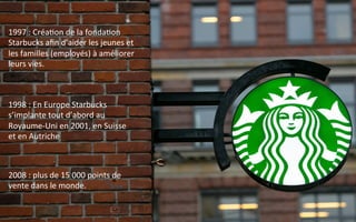 1997	
  :	
  Créa9on	
  de	
  la	
  fonda9on	
  
Starbucks	
  aﬁn	
  d’aider	
  les	
  jeunes	
  et	
  
les	
  familles	
  (employés)	
  à	
  améliorer	
  
leurs	
  vies.	
  
1998	
  :	
  En	
  Europe	
  Starbucks	
  
s’implante	
  tout	
  d’abord	
  au	
  
Royaume-­‐Uni	
  en	
  2001,	
  en	
  Suisse	
  
et	
  en	
  Autriche	
  
2008	
  :	
  plus	
  de	
  15	
  000	
  points	
  de	
  
vente	
  dans	
  le	
  monde.	
  
 