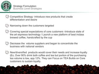 Strategy Formulation
  Business Level Strategies


Competitive Strategy -Introduce new products that create
differentiation and desire

Narrowing down the customers targeted

Covering special expectations of core customers -Introduce state of
the art espresso technology / Launch a new platform of best inclass
brewed coffee, handcrafted by the cup

Decrease the volume suppliers and began to concentrate the
business with national vendors

New/diversified products would cover their needs and increase loyalty
(Ex, Over 90% drink both coffee and tea but portion of the purchasing
tea volume is low, app.12%. They can Focus on TEA Builds on Core
customers to sustain loyalty.
 