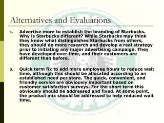 Alternatives and Evaluations Advertise more to establish the branding of Starbucks. Why is Starbucks different? While Starbucks may think they know what distinguishes Starbucks from others, they should do more research and develop a real strategy prior to initiating any major advertising campaign. They have developed over time, and their customers are different than before. Quick term fix to add more employee hours to reduce wait time, although this should be allocated according to an established need per store. The quick, convenient, and friendly service are obviously important based on customer satisfaction surveys. For the short term this obviously should be addressed and fixed. At some point, the product mix should be addressed to help reduced wait time. 