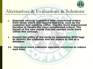 Alternatives & Evaluations & Solutions Separate serving customers with customized orders from those which will require less time, such as the customer just wanting coffee. Use the more experienced baristas to handle the more complicated orders. The layout of the new stores that are opened could more utilize this concept. Extend the utility of the cards by embedding RFID tags to identify the customer and the orders to add to a database. 11.  Introduce more customer operated machines to reduce wait time. 