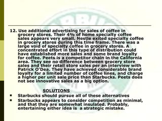 12. Use additional advertising for sales of coffee in grocery stores. Their 4% of home specialty coffee sales appears very small. Nestle exited specialty coffee in grocery stores during this time frame. There was a large void of specialty coffee in grocery stores. A concentrated effort in this type of distribution could have established more sales and some brand loyalty for coffee. Peets is a competitor chain in the California area. They see no difference between grocery store sales and their retail store sales per an interview with Patrick O’Dea. They have achieved considerable brand loyalty for a limited number of coffee lines, and charge a higher per unit sale price than Starbucks. Peets does not see innovative sales as a big option. SOLUTIONS Starbucks should pursue all of these alternatives Starbucks appears to consider competition as minimal, and that they are somewhat insulated. Probably, entertaining either idea is  a strategic mistake. 