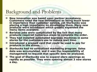 Background and Problems New innovation was based upon partner acceptance. Customers rated the new innovations as being much lower in importance than customer service, yet Starbucks was placing a high importance on developing them. Many new products were introduced which greatly expanded the menu items available. Baristas jobs were complicated by the fact that many products required numerous steps to complete the order. They had installed automated espresso machines in some stores for the customers use to reduce wait time. Introduced a prepaid card that could be used to pay for products in the stores. Starbucks had no centralized marketing program. Sales data was accumulated, and it was the responsibility of management to request that specific data be analyzed. The goal of Starbucks was to expand store openings as rapidly as possible. They were opening almost 3 new stores a day. 