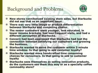   Background and Problems New stores cannibalized existing store sales, but Starbucks did not see that as an important issue. There was very little image or product differentiation between Starbucks and competing chains.  The newer customers were younger, less educated, in lower income brackets, had less frequent visits, and had a different perception of Starbucks. Concern had been expressed that Starbucks had lost the connection between satisfying our customers and growing the business, Starbucks wanted to serve the customer within 3 minute time window. Is that going to add customer loyalty? Starbucks wanted more handcrafted time consuming choices for consumers. Is that going to add to customer loyalty Starbucks sees themselves as selling innovative products, do the customers see them this way or as a specialty coffee commodity store? 