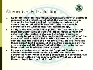 Alternatives & Evaluations Redefine their marketing strategies starting with a proper research and evaluation of what the customer wants. Starbucks has lost track of the customer when their determination of what is served to the customer is determined by what makes the barista happy. Analyze the customers, and potential customers through their specialty sales to see the impact upon current or potential retail sales in stores. Out of store sales is obviously helping drive Starbucks retail sales. 40% of the new customers have tried Starbucks products prior to coming into the store the first time. How do we increase these sales? Is it because of the coffee purchased at the grocery stores? Did they find what they expected when they tried the Starbucks retail store? Research customers who do not frequent Starbucks, or who have never been inside a Starbucks store to determine why. What is their perception of Starbucks? Do they drink coffee or specialty coffee? What would get them to try it for the first time? 
