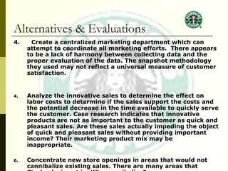 Alternatives & Evaluations 4.  Create a centralized marketing department which can attempt to coordinate all marketing efforts.  There appears to be a lack of harmony between collecting data and the proper evaluation of the data. The snapshot methodology they used may not reflect a universal measure of customer satisfaction. Analyze the innovative sales to determine the effect on labor costs to determine if the sales support the costs and the potential decrease in the time available to quickly serve the customer. Case research indicates that innovative products are not as important to the customer as quick and pleasant sales. Are these sales actually impeding the object of quick and pleasant sales without providing important income? Their marketing product mix may be inappropriate. Concentrate new store openings in areas that would not cannibalize existing sales. There are many areas that Starbucks is not in. Why cannibalize? 