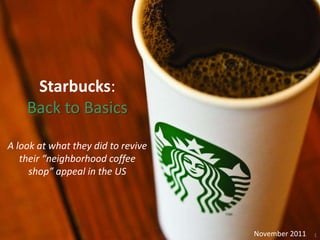 Starbucks:
    Back to Basics

A look at what they did to revive
   their “neighborhood coffee
     shop” appeal in the US




                                    November 2011   1
 