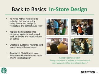 Back to Basics: In-Store Design
•   Re-hired Arthur Rubinfeld to
    redesign the stores, using
    color, layout and design to
    “recapture the coffeehouse feel”

•   Replaced all outdated POS
    computer systems, and scaled
    back on books and music – focus
    on coffee

•   Created a customer rewards card
    to encourage the core user

•   Appointed Chris Bruzzo from
    Amazon to kick online and social
    efforts into high gear                         Costco's CEO once said:
                                       “losing customers in a down economy is much
                                          more expensive than investing in them.”



                                                                                     10
 