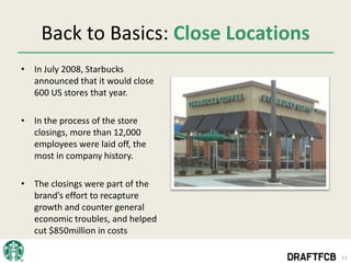 Back to Basics: Close Locations
• In July 2008, Starbucks
  announced that it would close
  600 US stores that year.

• In the process of the store
  closings, more than 12,000
  employees were laid off, the
  most in company history.

• The closings were part of the
  brand’s effort to recapture
  growth and counter general
  economic troubles, and helped
  cut $850million in costs

                                      11
 