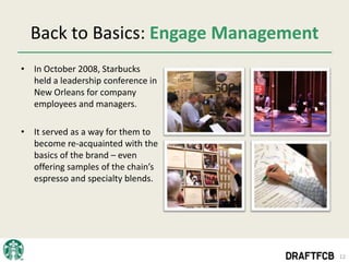 Back to Basics: Engage Management
• In October 2008, Starbucks
  held a leadership conference in
  New Orleans for company
  employees and managers.

• It served as a way for them to
  become re-acquainted with the
  basics of the brand – even
  offering samples of the chain’s
  espresso and specialty blends.




                                      12
 
