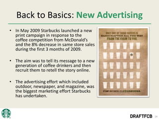 Back to Basics: New Advertising
• In May 2009 Starbucks launched a new
  print campaign in response to the
  coffee competition from McDonald’s
  and the 8% decrease in same store sales
  during the first 3 months of 2009.

• The aim was to tell its message to a new
  generation of coffee drinkers and then
  recruit them to retell the story online.

• The advertising effort which included
  outdoor, newspaper, and magazine, was
  the biggest marketing effort Starbucks
  has undertaken.



                                             14
 