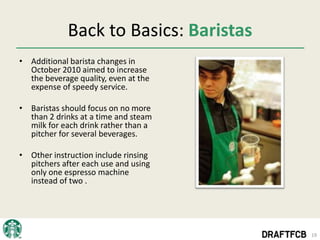 Back to Basics: Baristas
• Additional barista changes in
  October 2010 aimed to increase
  the beverage quality, even at the
  expense of speedy service.

• Baristas should focus on no more
  than 2 drinks at a time and steam
  milk for each drink rather than a
  pitcher for several beverages.

• Other instruction include rinsing
  pitchers after each use and using
  only one espresso machine
  instead of two .




                                        19
 