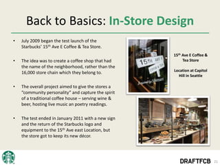 Back to Basics: In-Store Design
•   July 2009 began the test launch of the
    Starbucks’ 15th Ave E Coffee & Tea Store.
                                                     15th Ave E Coffee &
•   The idea was to create a coffee shop that had         Tea Store
    the name of the neighborhood, rather than the
                                                     Location at Capitol
    16,000 store chain which they belong to.
                                                       Hill in Seattle

•   The overall project aimed to give the stores a
    “community personality” and capture the spirit
    of a traditional coffee house – serving wine &
    beer, hosting live music an poetry readings.

•   The test ended in January 2011 with a new sign
    and the return of the Starbucks logo and
    equipment to the 15th Ave east Location, but
    the store got to keep its new décor.




                                                                           21
 