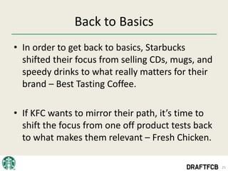 Back to Basics
• In order to get back to basics, Starbucks
  shifted their focus from selling CDs, mugs, and
  speedy drinks to what really matters for their
  brand – Best Tasting Coffee.

• If KFC wants to mirror their path, it’s time to
  shift the focus from one off product tests back
  to what makes them relevant – Fresh Chicken.

                                                    25
 