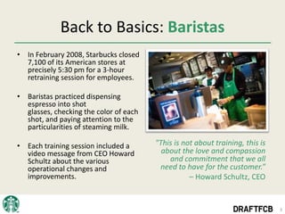 Back to Basics: Baristas
• In February 2008, Starbucks closed
  7,100 of its American stores at
  precisely 5:30 pm for a 3-hour
  retraining session for employees.

• Baristas practiced dispensing
  espresso into shot
  glasses, checking the color of each
  shot, and paying attention to the
  particularities of steaming milk.

• Each training session included a      "This is not about training, this is
  video message from CEO Howard           about the love and compassion
  Schultz about the various                 and commitment that we all
  operational changes and                need to have for the customer.”
  improvements.                                    – Howard Schultz, CEO


                                                                               3
 