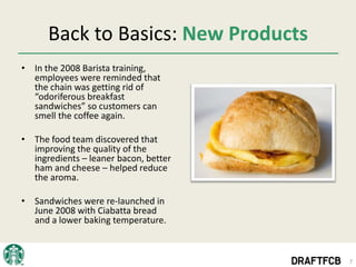 Back to Basics: New Products
• In the 2008 Barista training,
  employees were reminded that
  the chain was getting rid of
  “odoriferous breakfast
  sandwiches” so customers can
  smell the coffee again.

• The food team discovered that
  improving the quality of the
  ingredients – leaner bacon, better
  ham and cheese – helped reduce
  the aroma.

• Sandwiches were re-launched in
  June 2008 with Ciabatta bread
  and a lower baking temperature.



                                       7
 