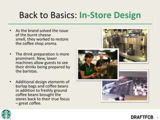 Back to Basics: In-Store Design
• As the brand solved the issue
  of the burnt cheese
  smell, they worked to restore
  the coffee shop aroma.

• The drink preparation is more
  prominent. New, lower
  machines allow guests to see
  their drinks being prepared by
  the baristas.

• Additional design elements of
  burlap bags and coffee beans
  in addition to freshly ground
  coffee beans brought the
  stores back to their true focus
  – great coffee.


                                       8
 