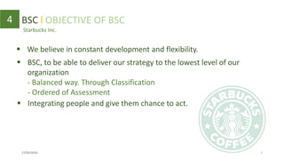 Starbucks Inc.
4 BSC l OBJECTIVE OF BSC
 BSC, to be able to deliver our strategy to the lowest level of our
organization
- Balanced way. Through Classification
- Ordered of Assessment
 We believe in constant development and flexibility.
17/03/2016 5
 Integrating people and give them chance to act.
 