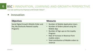 Can we continue to Improve and Create Value?
6
 Innovation
Objectives Measures
Social Digital Growth (Mobile Order and
Pay, My Starbucks Reward Loyalty
Program)
• Number of Mobile Application Users
• Number of Orders placed using the
Mobile App
• Number of Sign ups on the Loyalty
Program
• Rate of Increase in Revenue from
mobile orders
• Total contribution of Mobile orders to
revenue
BSC l INNOVATION, LEARNING AND GROWTH PERSPECTIVE
17/03/2016 7
 