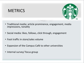 METRICS
• Traditional media: article prominence, engagement, media
impressions, tonality
• Social media: likes, follows, click through, engagement
• Foot traffic in store/sales volume
• Expansion of the Campus Café to other universities
• Internal survey/ focus group
 