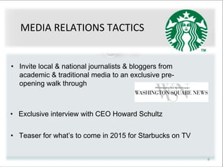 9
• Exclusive interview with CEO Howard Schultz
• Teaser for what’s to come in 2015 for Starbucks on TV
• Invite local & national journalists & bloggers from
academic & traditional media to an exclusive pre-
opening walk through
MEDIA RELATIONS TACTICS
 