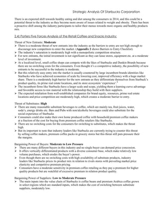 Strategic Analysis Of Starbucks Corporation
There is an expected shift towards healthy eating and diet among the consumers in 2014, and this could be a
potential threat to the industry as they become more aware of issues related to weight and obesity. There has been
a proactive shift among the industry participants to tailor their menus towards more organic and healthy products
mix.
2.4) Porters Five Forces Analysis of the Retail Coffee and Snacks Industry:
Threat of New Entrants: Moderate
 There is a moderate threat of new entrants into the industry as the barriers to entry are not high enough to
discourage new competitors to enter the market. (Appendix 2 shows Barriers to Entry Checklist).
 The industry’s saturation is moderately high with a monopolistic competition structure.
 For new entrants, the initial investment is not significant as they can lease stores, equipment etc. at a moderate
level of investment.
 At a localized level, small coffee shops can compete with the likes of Starbucks and Dunkin Brands because
there are no switching costs for the consumers. Even thought it’s a competitive industry, the possibility of new
entrants to be successful in the industry is moderate.
 But this relatively easy entry into the market is usually countered by large incumbent brands identities like
Starbucks who have achieved economies of scale by lowering cost, improved efficiency with a huge market
share. There is a moderately high barrier for the new entrants as they differentiate themselves from Starbuck’s
product quality, its prime real estate locations, and its store ecosystem ‘experience’.6
 The incumbent firms like Starbucks have a larger scale and scope, yielding them a learning curve advantage
and favorable access to raw material with the relationship they build with their suppliers.
 The expected retaliation from well-established companies for brand equity, resources, prime real estate
locations and price competition are moderately high, which creates a moderate barrier to entry.
Threat of Substitutes: High
 There are many reasonable substitute beverages to coffee, which are mainly tea, fruit juices, water,
soda’s, energy drinks etc. Bars and Pubs with non/alcoholic beverages could also substitute for the
social experience of Starbucks
 Consumers could also make their own home produced coffee with household premium coffee makers
at a fraction of the cost for buying from premium coffee retailers like Starbucks.
 There are no switching costs for the consumers for switching to substitutes, which makes the threat
high.
 But its important to note that industry leaders like Starbucks are currently trying to counter this threat
by selling coffee makers, premium coffee packs in grocery stores but this threat still puts pressure their
the margins.
Bargaining Power of Buyers: Moderate to Low Pressure
 There are many different buyers in this industry and no single buyer can demand price concession.
 It offers vertically differentiated products with a diverse consumer base, which make relatively low
volume purchases, which erodes the buyer’s power.
 Even though there are no switching costs with high availability of substitute products, industry
leaders like Starbucks prices its product mix in relation to rivals stores with prevailing market price
elasticity and competitive premium pricing.
 Consumers have a moderate sensitivity in premium coffee retailing as they pay a premium for higher
quality products but are watchful of excessive premium in relation product quality.
Bargaining Power of Suppliers: Low to Moderate Pressure
 The main inputs into the value chain of Starbucks is coffee beans and premium Arabica coffee grown
in select regions which are standard inputs, which makes the cost of switching between substitute
suppliers, moderately low.
 