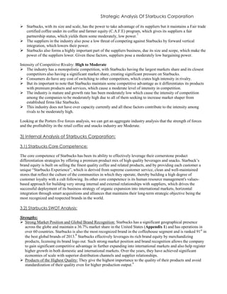Strategic Analysis Of Starbucks Corporation
 Starbucks, with its size and scale, has the power to take advantage of its suppliers but it maintains a Fair trade
certified coffee under its coffee and farmer equity (C.A.F.E) program, which gives its suppliers a fair
partnership status, which yields them some moderately, low power.
7
 The suppliers in the industry also pose a low threat of competing against Starbucks by forward vertical
integration, which lowers their power.
 Starbucks also forms a highly important part of the suppliers business, due its size and scope, which make the
power of the suppliers lower. Given these factors, suppliers pose a moderately low bargaining power.
Intensity of Competitive Rivalry: High to Moderate
 The industry has a monopolistic competition, with Starbucks having the largest markets share and its closest
competitors also having a significant market share, creating significant pressure on Starbucks.
 Consumers do have any cost of switching to other competitors, which crates high intensity in rivalry.
 But its important to note that Starbucks maintain some competitive advantage as it differentiates its products
with premium products and services, which cause a moderate level of intensity in competition.
 The industry is mature and growth rate has been moderately low which cause the intensity of competition
among the companies to be moderately high due to all of them seeking to increase market shaper from
established firms like Starbucks.
 This industry does not have over capacity currently and all these factors contribute to the intensity among
rivals to be moderately high.
Looking at the Porters five forces analysis, we can get an aggregate industry analysis that the strength of forces
and the profitability in the retail coffee and snacks industry are Moderate.
3) Internal Analysis of Starbucks Corporation:
3.1) Starbucks Core Competence:
The core competence of Starbucks has been its ability to effectively leverage their cornerstone product
differentiation strategies by offering a premium product mix of high quality beverages and snacks. Starbuck’s
brand equity is built on selling the finest quality coffee and related products, and by providing each customer a
unique “Starbucks Experience”, which is derived from supreme customer service, clean and well-maintained
stores that reflect the culture of the communities in which they operate, thereby building a high degree of
customer loyalty with a cult following. Its other core competence is its human resource management's values-
based approach for building very strong internal and external relationships with suppliers, which drives the
successful deployment of its business strategy of organic expansion into international markets, horizontal
integration through smart acquisitions and alliances that maintains their long-term strategic objective being the
most recognized and respected brands in the world.
3.2) Starbucks SWOT Analysis:
Strengths:
 Strong Market Position and Global Brand Recognition: Starbucks has a significant geographical presence
across the globe and maintain a 36.7% market share in the United States (Appendix 1) and has operations in
over 60 countries. Starbucks is also the most recognized brand in the coffeehouse segment and is ranked 91st
in
the best global brands of 2013.8
Starbucks effectively leverages its rich brand equity by merchandizing
products, licensing its brand logo out. Such strong market position and brand recognition allows the company
to gain significant competitive advantage in further expanding into international markets and also help register
higher growth in both domestic and international markets. Over the years, they have achieved significant
economies of scale with superior distribution channels and supplier relationships.
 Products of the Highest Quality: They give the highest importance to the quality of their products and avoid
standardization of their quality even for higher production output.9
 